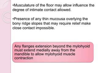 •Musculature of the floor may allow influence the
degree of intimate contact allowed.
•Presence of any thin mucousa overlying the
bony ridge slopes that may require relief make
close contact impossible.
Any flanges extension beyond the mylohyoid
must extend medially away from the
mandible to allow mylohyoid muscle
contraction
 
