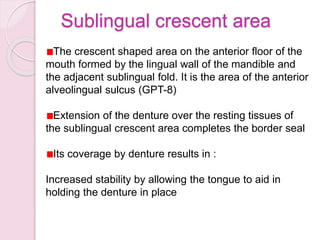 Sublingual crescent area
The crescent shaped area on the anterior floor of the
mouth formed by the lingual wall of the mandible and
the adjacent sublingual fold. It is the area of the anterior
alveolingual sulcus (GPT-8)
Extension of the denture over the resting tissues of
the sublingual crescent area completes the border seal
Its coverage by denture results in :
Increased stability by allowing the tongue to aid in
holding the denture in place
 