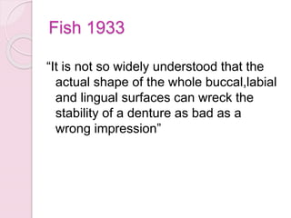 Fish 1933
“It is not so widely understood that the
actual shape of the whole buccal,labial
and lingual surfaces can wreck the
stability of a denture as bad as a
wrong impression”
 