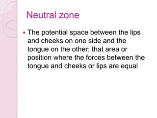 Neutral zone
 The potential space between the lips
and cheeks on one side and the
tongue on the other; that area or
position where the forces between the
tongue and cheeks or lips are equal
 