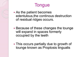 Tongue
 As the patient becomes
edentulous,the continous destruction
of residual ridges occurs.
 Because of these changes the tounge
will expand in spaces formerly
occupied by the teeth
 This occurs partially due to growth of
tounge known as Proptosis lingualis
 