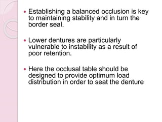  Establishing a balanced occlusion is key
to maintaining stability and in turn the
border seal.
 Lower dentures are particularly
vulnerable to instability as a result of
poor retention.
 Here the occlusal table should be
designed to provide optimum load
distribution in order to seat the denture
 