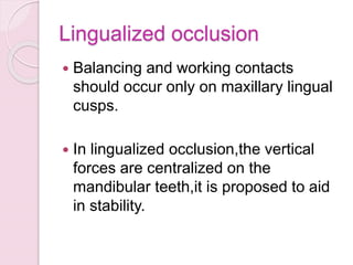 Lingualized occlusion
 Balancing and working contacts
should occur only on maxillary lingual
cusps.
 In lingualized occlusion,the vertical
forces are centralized on the
mandibular teeth,it is proposed to aid
in stability.
 