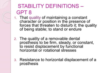 STABILITY DEFINITIONS –
GPT 8
1. That quality of maintaining a constant
character or position in the presence of
forces that threaten to disturb it; the quality
of being stable; to stand or endure
2. The quality of a removable dental
prosthesis to be firm, steady, or constant,
to resist displacement by functional
horizontal or rotational stresses
3. Resistance to horizontal displacement of a
prosthesis
 