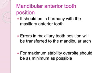 Mandibular anterior tooth
position
 It should be in harmony with the
maxillary anterior tooth
 Errors in maxillary tooth position will
be transferred to the mandibular arch
 For maximum stability overbite should
be as minimum as possible
 
