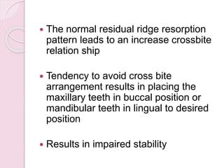  The normal residual ridge resorption
pattern leads to an increase crossbite
relation ship
 Tendency to avoid cross bite
arrangement results in placing the
maxillary teeth in buccal position or
mandibular teeth in lingual to desired
position
 Results in impaired stability
 