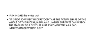 • FISH IN 1933 he wrote that
• “IT IS NOT SO WIDELY UNDERSTOOD THAT THE ACTUAL SHAPE OF THE
WHOLE OF THE BUCCAL,LABIAL AND LINGUAL SURFACES CAN WRECK
THE STABILITY OF A DENTURE JUST AS COMPLETELY AS A BAD
IMPRESSION OR WRONG BITE”
 
