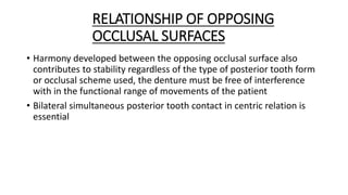 RELATIONSHIP OF OPPOSING
OCCLUSAL SURFACES
• Harmony developed between the opposing occlusal surface also
contributes to stability regardless of the type of posterior tooth form
or occlusal scheme used, the denture must be free of interference
with in the functional range of movements of the patient
• Bilateral simultaneous posterior tooth contact in centric relation is
essential
 