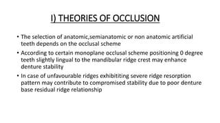 I) THEORIES OF OCCLUSION
• The selection of anatomic,semianatomic or non anatomic artificial
teeth depends on the occlusal scheme
• According to certain monoplane occlusal scheme positioning 0 degree
teeth slightly lingual to the mandibular ridge crest may enhance
denture stability
• In case of unfavourable ridges exhibititing severe ridge resorption
pattern may contribute to compromised stability due to poor denture
base residual ridge relationship
 