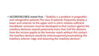 • JACOBSON(1983) stated that : “Stability is a problem in prognathic
and retrognathic patients.The class III patients frequently display a
lower arch anterior to the upper arch in cetric relation.sufficient
mandibular occlusion must be developed so that contact against the
maxillary dentures extend posteriorly more than half the distance
from the incisive papilla to the hamular notch without this contact
the maxillary denture would tip anteriosuperiorly,traumatizing the
maxillary anterior ridge and loosening the maxillary denture”.
 