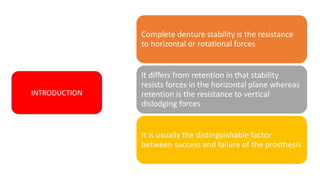 INTRODUCTION
Complete denture stability is the resistance
to horizontal or rotational forces
It differs from retention in that stability
resists forces in the horizontal plane whereas
retention is the resistance to vertical
dislodging forces
It is usually the distinguishable factor
between success and failure of the prosthesis
INTRODUCTION
 