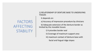 FACTORS
AFFECTING
STABILITY
1) RELATIONSHIP OF DENTURE BASE TO UNDERLYING
TISSUES
It depends on:
a) Accuracy of impression procedure by clinicians
b) Adequate extension of the denture border as
limited by the movable tissues
i) It provides border seal
ii) Coverage of maximum support area
iii) maximum contact of denture base with
facial and lingual ridge slopes
 