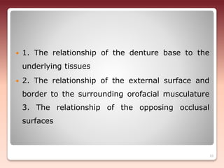  1. The relationship of the denture base to the
underlying tissues
 2. The relationship of the external surface and
border to the surrounding orofacial musculature
3. The relationship of the opposing occlusal
surfaces
10
 