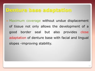 Denture base adaptation
 Maximum coverage without undue displacement
of tissue not only allows the development of a
good border seal but also provides close
adaptation of denture base with facial and lingual
slopes -improving stability.
13
 