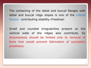  The contacting of the labial and buccal flanges with
labial and buccal ridge slopes is one of the critical
factors contributing stability.-Friedman
 Small and rounded irregularities present on the
vertical walls of the ridges also contribute. So
alveoloplasty should be limited only to removal of
bone that would prevent fabrication of successful
prosthesis.
18
 
