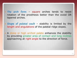  The arch form – square arches tends to resist
rotation of the prosthesis better than the ovoid OR
tapered arches.
 Shape of palatal vault – stability is limited by the
length and angulations of the palatal ridge slopes.
 A steep or high arched palate enhances the stability
by providing greater area of contact and long inclines
approaching at right angle to the direction of force.
19
 