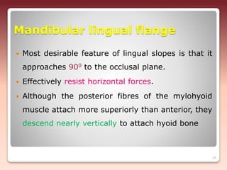 Mandibular lingual flange
 Most desirable feature of lingual slopes is that it
approaches 900 to the occlusal plane.
 Effectively resist horizontal forces.
 Although the posterior fibres of the mylohyoid
muscle attach more superiorly than anterior, they
descend nearly vertically to attach hyoid bone
20
 