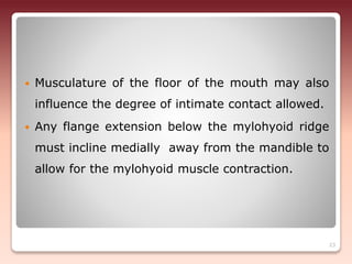  Musculature of the floor of the mouth may also
influence the degree of intimate contact allowed.
 Any flange extension below the mylohyoid ridge
must incline medially away from the mandible to
allow for the mylohyoid muscle contraction.
23
 
