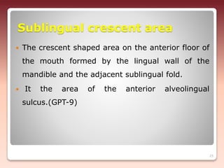 Sublingual crescent area
 The crescent shaped area on the anterior floor of
the mouth formed by the lingual wall of the
mandible and the adjacent sublingual fold.
 It the area of the anterior alveolingual
sulcus.(GPT-9)
25
 