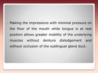  Making the impressions with minimal pressure on
the floor of the mouth while tongue is at rest
position allows greater mobility of the underlying
muscles without denture dislodgement and
without occlusion of the sublingual gland duct.
27
 
