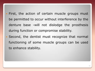  First, the action of certain muscle groups must
be permitted to occur without interference by the
denture base -will not dislodge the prosthesis
during function or compromise stability.
 Second, the dentist must recognize that normal
functioning of some muscle groups can be used
to enhance stability.
31
 