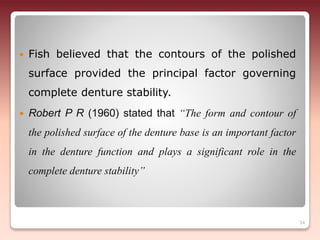  Fish believed that the contours of the polished
surface provided the principal factor governing
complete denture stability.
 Robert P R (1960) stated that “The form and contour of
the polished surface of the denture base is an important factor
in the denture function and plays a significant role in the
complete denture stability”
34
 