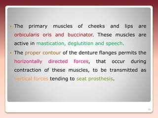  The primary muscles of cheeks and lips are
orbicularis oris and buccinator. These muscles are
active in mastication, deglutition and speech.
 The proper contour of the denture flanges permits the
horizontally directed forces, that occur during
contraction of these muscles, to be transmitted as
vertical forces tending to seat prosthesis.
39
 