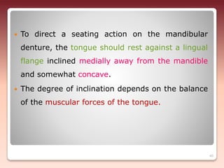  To direct a seating action on the mandibular
denture, the tongue should rest against a lingual
flange inclined medially away from the mandible
and somewhat concave.
 The degree of inclination depends on the balance
of the muscular forces of the tongue.
40
 