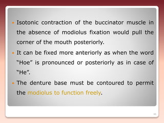  Isotonic contraction of the buccinator muscle in
the absence of modiolus fixation would pull the
corner of the mouth posteriorly.
 It can be fixed more anteriorly as when the word
“Hoe” is pronounced or posteriorly as in case of
“He”.
 The denture base must be contoured to permit
the modiolus to function freely.
46
 