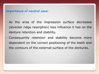 Importance of neutral zone:
 As the area of the impression surface decreases
(alveolar ridge resorption) less influence it has on the
denture retention and stability.
 Consequently retention and stability become more
dependent on the correct positioning of the teeth and
the contours of the external surface of the dentures.
52
 