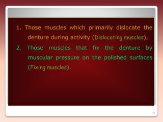 53
1. Those muscles which primarily dislocate the
denture during activity (Dislocating muscles),
2. Those muscles that fix the denture by
muscular pressure on the polished surfaces
(Fixing muscles).
 