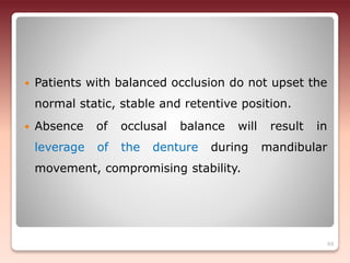  Patients with balanced occlusion do not upset the
normal static, stable and retentive position.
 Absence of occlusal balance will result in
leverage of the denture during mandibular
movement, compromising stability.
69
 