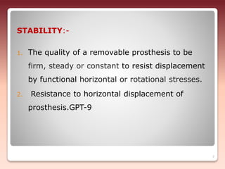 STABILITY:-
1. The quality of a removable prosthesis to be
firm, steady or constant to resist displacement
by functional horizontal or rotational stresses.
2. Resistance to horizontal displacement of
prosthesis.GPT-9
7
 