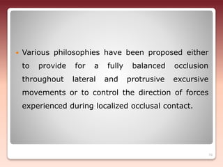 Various philosophies have been proposed either
to provide for a fully balanced occlusion
throughout lateral and protrusive excursive
movements or to control the direction of forces
experienced during localized occlusal contact.
70
 