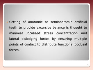  Setting of anatomic or semianatomic artificial
teeth to provide excursive balance is thought to
minimize localized stress concentration and
lateral dislodging forces by ensuring multiple
points of contact to distribute functional occlusal
forces.
71
 