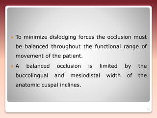  To minimize dislodging forces the occlusion must
be balanced throughout the functional range of
movement of the patient.
 A balanced occlusion is limited by the
buccolingual and mesiodistal width of the
anatomic cuspal inclines.
72
 