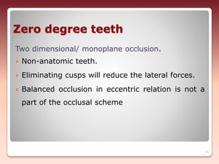 Zero degree teeth
Two dimensional/ monoplane occlusion.
 Non-anatomic teeth.
 Eliminating cusps will reduce the lateral forces.
 Balanced occlusion in eccentric relation is not a
part of the occlusal scheme
74
 