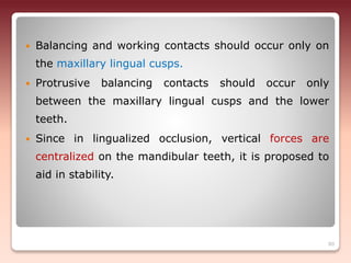  Balancing and working contacts should occur only on
the maxillary lingual cusps.
 Protrusive balancing contacts should occur only
between the maxillary lingual cusps and the lower
teeth.
 Since in lingualized occlusion, vertical forces are
centralized on the mandibular teeth, it is proposed to
aid in stability.
80
 