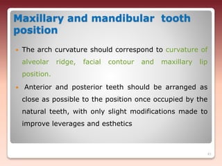 Maxillary and mandibular tooth
position
 The arch curvature should correspond to curvature of
alveolar ridge, facial contour and maxillary lip
position.
 Anterior and posterior teeth should be arranged as
close as possible to the position once occupied by the
natural teeth, with only slight modifications made to
improve leverages and esthetics
81
 