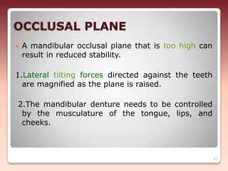 OCCLUSAL PLANE
 A mandibular occlusal plane that is too high can
result in reduced stability.
1.Lateral tilting forces directed against the teeth
are magnified as the plane is raised.
2.The mandibular denture needs to be controlled
by the musculature of the tongue, lips, and
cheeks.
83
 