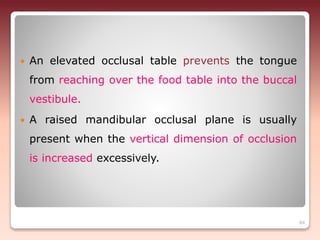  An elevated occlusal table prevents the tongue
from reaching over the food table into the buccal
vestibule.
 A raised mandibular occlusal plane is usually
present when the vertical dimension of occlusion
is increased excessively.
84
 