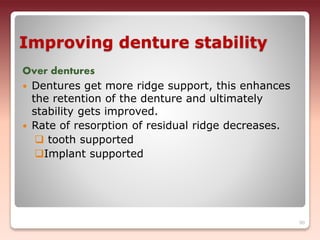 Improving denture stability
Over dentures
 Dentures get more ridge support, this enhances
the retention of the denture and ultimately
stability gets improved.
 Rate of resorption of residual ridge decreases.
 tooth supported
Implant supported
90
 