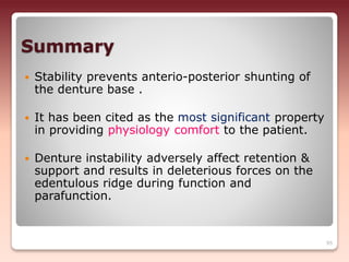 Summary
 Stability prevents anterio-posterior shunting of
the denture base .
 It has been cited as the most significant property
in providing physiology comfort to the patient.
 Denture instability adversely affect retention &
support and results in deleterious forces on the
edentulous ridge during function and
parafunction.
95
 