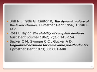  Brill N , Tryde G, Cantor R, The dynamic nature of
the lower denture. J Prosthet Dent 1956, 15:401-
417
 Ross L Taylor, The stability of complete dentures.
Aust Dent Journal 1962; 7(2): 145-154.
 Becker C M, Swoope C C , Gucker A D,
Lingualized occlusion for removable prosthodontics
J prosthet Dent 1973;38: 601-608
97
 