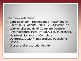  Textbook reference:
1) Zarb Bolender, Prosthodontic Treatment for
Edentulous Patients ,2004,12 Ed,Mosby Inc
2) Winkler ,Essentials of Complete Denture
Prosthodontics 1996,2nd Ed,AITBS Publishers.
3) Heartwell,Syllabus of Complete
Dentures,1992,4th Ed,Varghese Publishing
House.
4) Glossory of prosthodontics -9
99
 