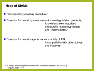 Need of SIAMsNeed of SIAMs
Non-specificity of assay procedure5
Essential for new drug molecule- unknown degradation products,
known/unknown impurities
structurally related byproducts
and intermediates5
Essential for new dosage forms - unstability of API
incompatibility with other actives
and inactives5
5) S. Singh, Journal of pharmaceutical and biomedical analysis, vol.28(2002)
page no.1011-1040.
 