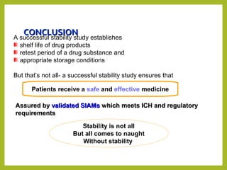 CONCLUSIONCONCLUSION
A successful stability study establishes
shelf life of drug products
retest period of a drug substance and
appropriate storage conditions
But that’s not all- a successful stability study ensures that
Patients receive a safe and effective medicine
Assured byAssured by validated SIAMsvalidated SIAMs which meets ICH and regulatorywhich meets ICH and regulatory
requirementsrequirements
Stability is not all
But all comes to naught
Without stability
 