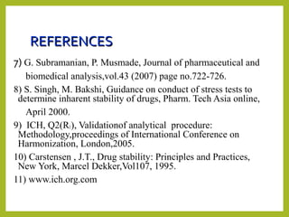 REFERENCESREFERENCES
7) G. Subramanian, P. Musmade, Journal of pharmaceutical and
biomedical analysis,vol.43 (2007) page no.722-726.
8) S. Singh, M. Bakshi, Guidance on conduct of stress tests to
determine inharent stability of drugs, Pharm. Tech Asia online,
April 2000.
9) ICH, Q2(R1), Validationof analytical procedure:
Methodology,proceedings of International Conference on
Harmonization, London,2005.
10) Carstensen , J.T., Drug stability: Principles and Practices,
New York, Marcel Dekker,Vol107, 1995.
11) www.ich.org.com
 