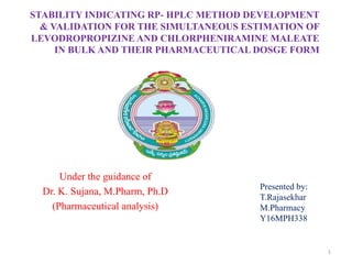 STABILITY INDICATING RP- HPLC METHOD DEVELOPMENT
& VALIDATION FOR THE SIMULTANEOUS ESTIMATION OF
LEVODROPROPIZINE AND CHLORPHENIRAMINE MALEATE
IN BULK AND THEIR PHARMACEUTICAL DOSGE FORM
Under the guidance of
Dr. K. Sujana, M.Pharm, Ph.D
(Pharmaceutical analysis)
1
Presented by:
T.Rajasekhar
M.Pharmacy
Y16MPH338
 
