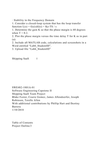 · Stability in the Frequency Domain
1. Consider a closed-loop system that has the loop transfer
function L(s) = Gc(s)G(s) = Ke-TS / s
1. Determine the gain K so that the phase margin is 60 degrees
when T = 0.2.
2. Plot the phase margin versus the time delay T for K as in part
(a).
2. Include all MATLAB code, calculations and screenshots in a
Word entitled “Lab6_StudentID”.
3. Upload file “Lab6_StudentID”
Shipping SaaS 1
SWE482-1801A-01
Software Engineering Capstone II
Shipping SaaS Team Project
Blake Foster, Courie Gomez, James Allendoerfer, Joseph
Robinson, Terelle Allen
With additional contributions by Phillip Hart and Destiny
Barrera
1/10/2018
Table of Contents
Project Outline 3
 